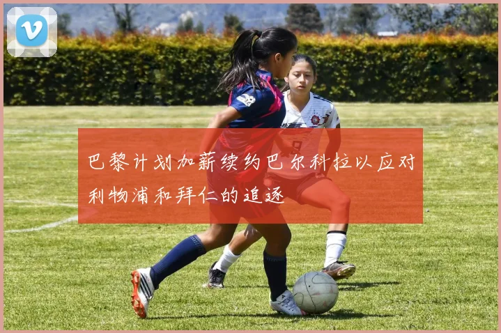 巴黎计划加薪续约巴尔科拉以应对利物浦和拜仁的追逐