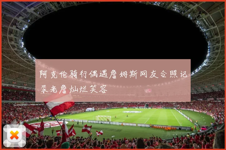 阿克伦骑行偶遇詹姆斯网友合照记录老詹灿烂笑容