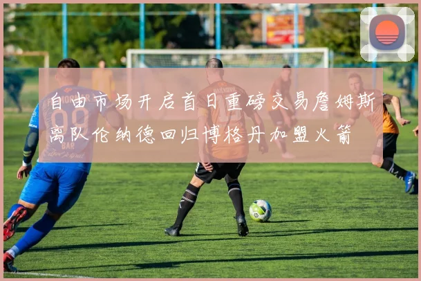 自由市场开启首日重磅交易詹姆斯离队伦纳德回归博格丹加盟火箭