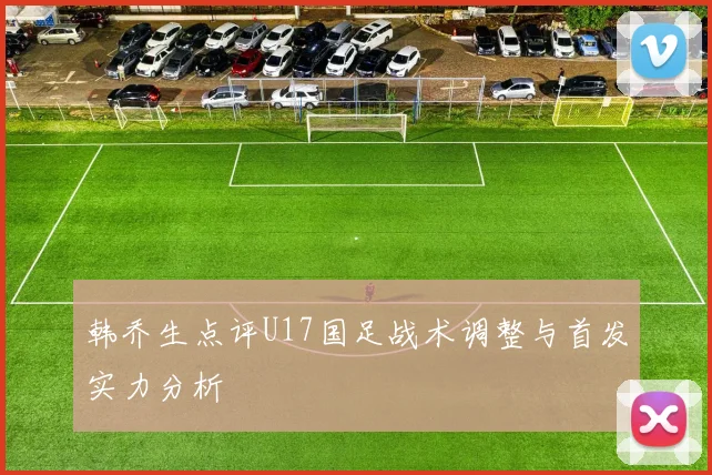 韩乔生点评U17国足战术调整与首发实力分析
