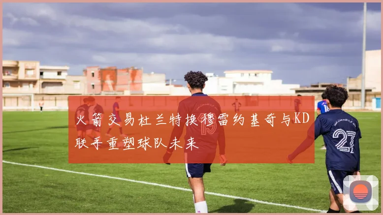 火箭交易杜兰特换穆雷约基奇与KD联手重塑球队未来