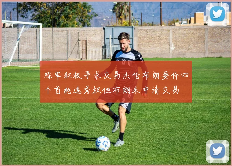 绿军积极寻求交易杰伦布朗要价四个首轮选秀权但布朗未申请交易