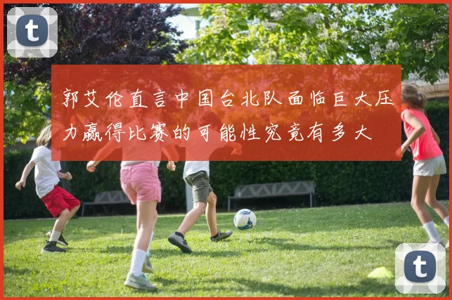 郭艾伦直言中国台北队面临巨大压力赢得比赛的可能性究竟有多大