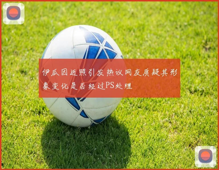 伊瓜因近照引发热议网友质疑其形象变化是否经过PS处理