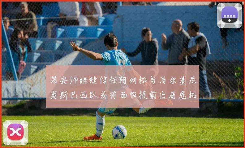 若安帅继续信任阿利松与马尔基尼奥斯巴西队或将面临提前出局危机