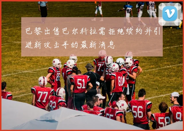 巴黎出售巴尔科拉需拒绝续约并引进新攻击手的最新消息