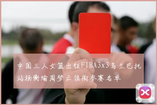 中国三人女篮出征FIBA3x3乌兰巴托站杨衡瑜周梦云领衔参赛名单