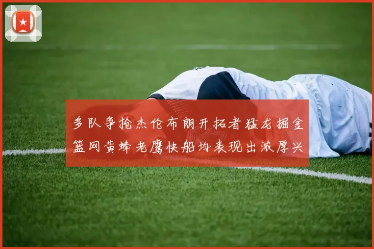 多队争抢杰伦布朗开拓者猛龙掘金篮网黄蜂老鹰快船均表现出浓厚兴趣