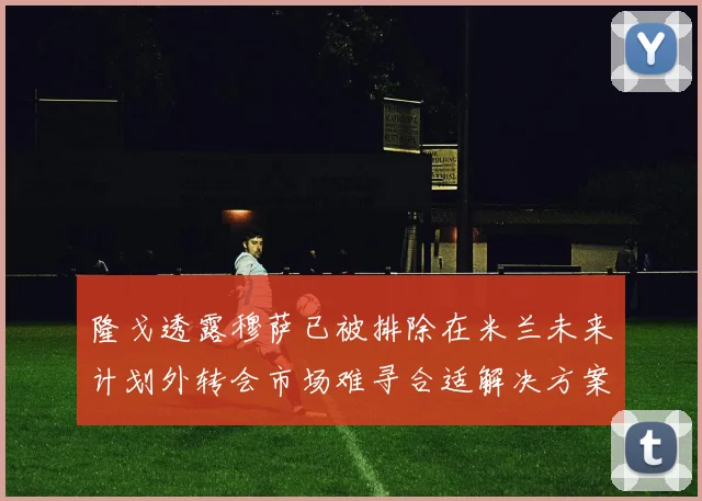 隆戈透露穆萨已被排除在米兰未来计划外转会市场难寻合适解决方案